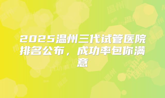 2025温州三代试管医院排名公布，成功率包你满意