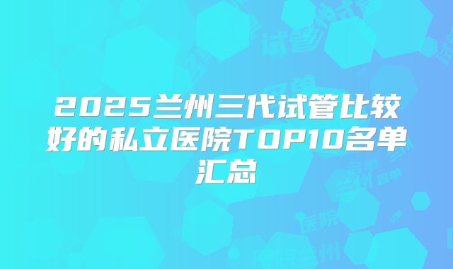 2025兰州三代试管比较好的私立医院TOP10名单汇总