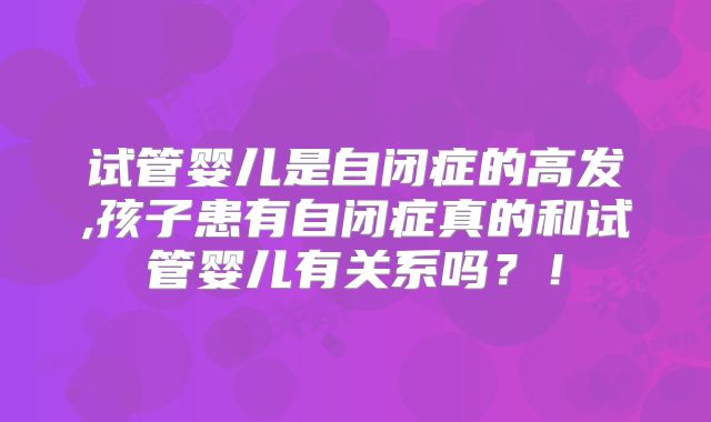 试管婴儿是自闭症的高发,孩子患有自闭症真的和试管婴儿有关系吗？！