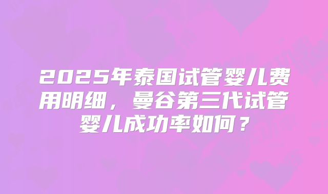2025年泰国试管婴儿费用明细，曼谷第三代试管婴儿成功率如何？