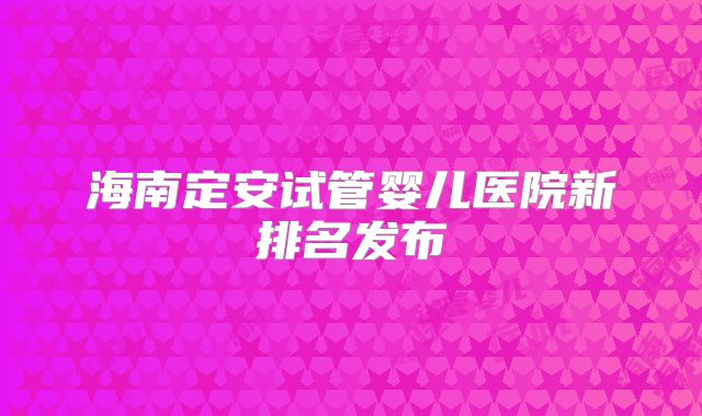海南定安试管婴儿医院新排名发布