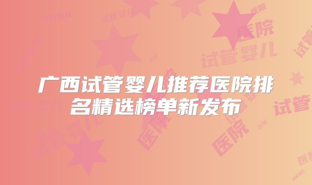 广西试管婴儿推荐医院排名精选榜单新发布