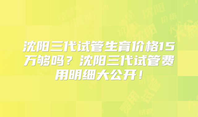 沈阳三代试管生育价格15万够吗？沈阳三代试管费用明细大公开！