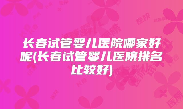 长春试管婴儿医院哪家好呢(长春试管婴儿医院排名比较好)