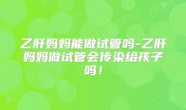 乙肝妈妈能做试管吗-乙肝妈妈做试管会传染给孩子吗!