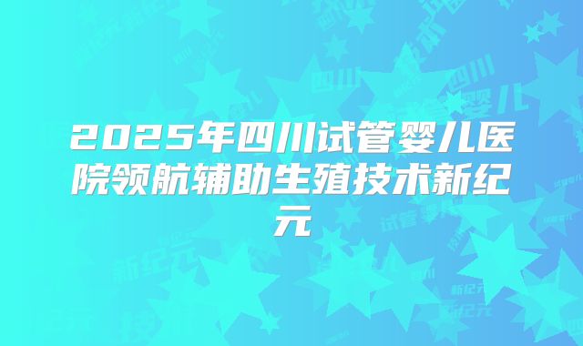 2025年四川试管婴儿医院领航辅助生殖技术新纪元