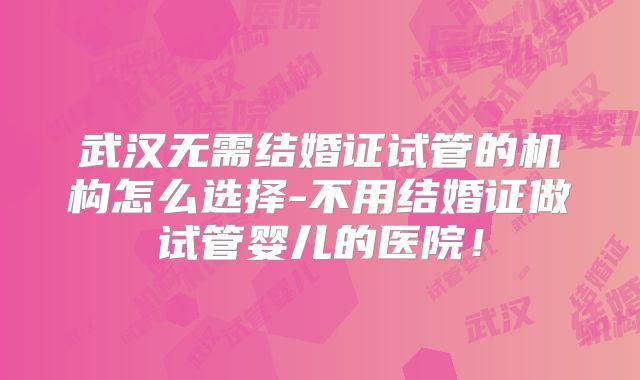 武汉无需结婚证试管的机构怎么选择-不用结婚证做试管婴儿的医院！