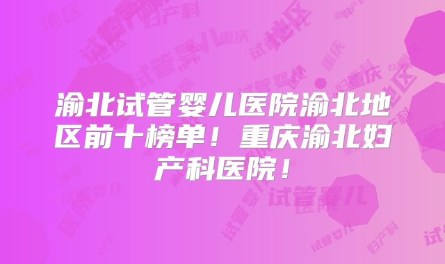 渝北试管婴儿医院渝北地区前十榜单！重庆渝北妇产科医院！