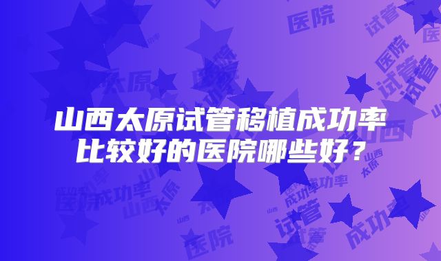 山西太原试管移植成功率比较好的医院哪些好？
