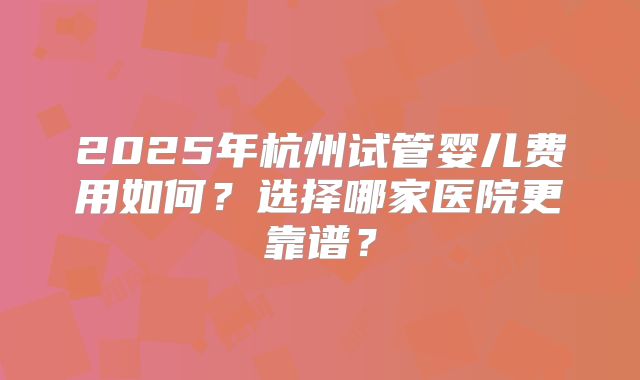 2025年杭州试管婴儿费用如何？选择哪家医院更靠谱？
