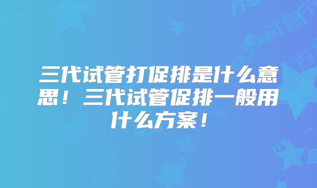 三代试管打促排是什么意思!三代试管促排一般用什么方案!
