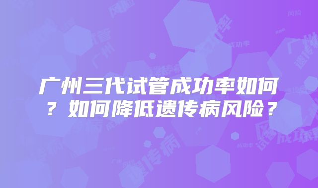 广州三代试管成功率如何？如何降低遗传病风险？