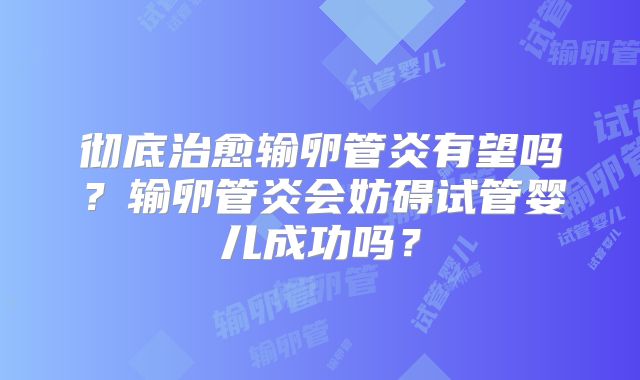 彻底治愈输卵管炎有望吗？输卵管炎会妨碍试管婴儿成功吗？
