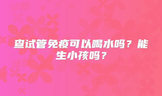 查试管免疫可以喝水吗?能生小孩吗?