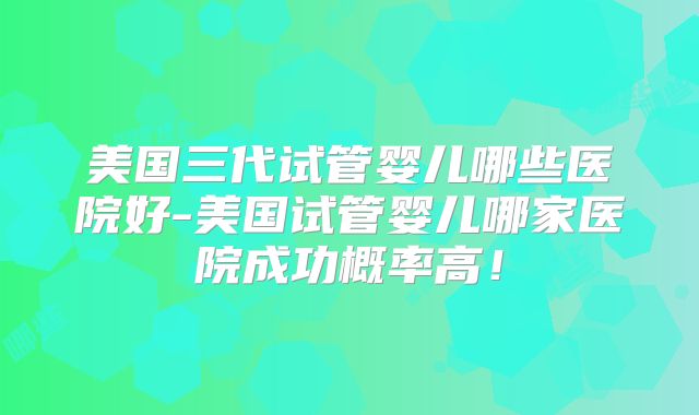 美国三代试管婴儿哪些医院好-美国试管婴儿哪家医院成功概率高！