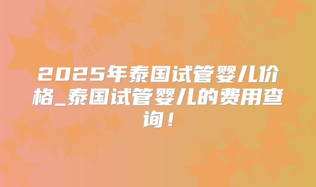 2025年泰国试管婴儿价格_泰国试管婴儿的费用查询！