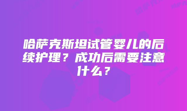 哈萨克斯坦试管婴儿的后续护理？成功后需要注意什么？