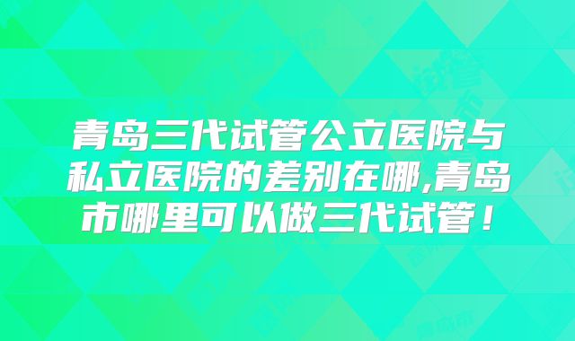 青岛三代试管公立医院与私立医院的差别在哪,青岛市哪里可以做三代试管！