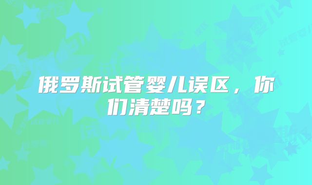 俄罗斯试管婴儿误区，你们清楚吗？