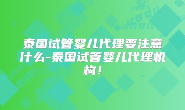 泰国试管婴儿代理要注意什么-泰国试管婴儿代理机构！