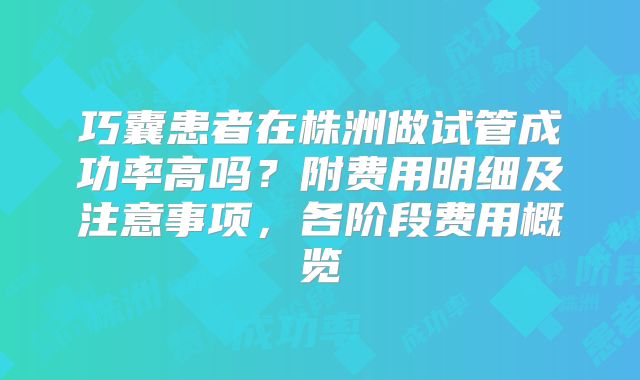 巧囊患者在株洲做试管成功率高吗？附费用明细及注意事项，各阶段费用概览