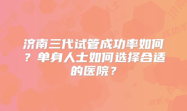 济南三代试管成功率如何？单身人士如何选择合适的医院？