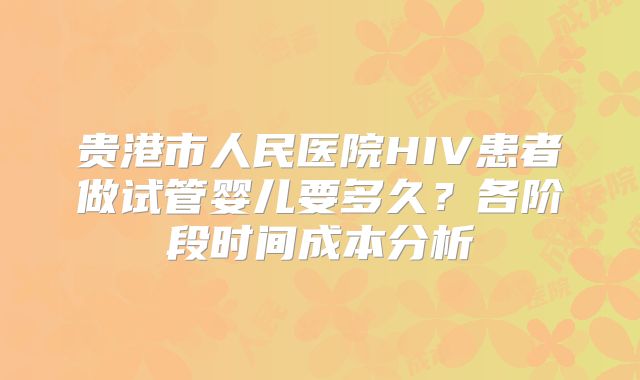 贵港市人民医院HIV患者做试管婴儿要多久？各阶段时间成本分析