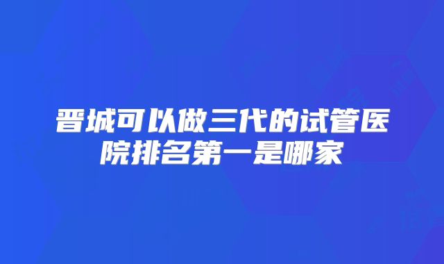 晋城可以做三代的试管医院排名第一是哪家