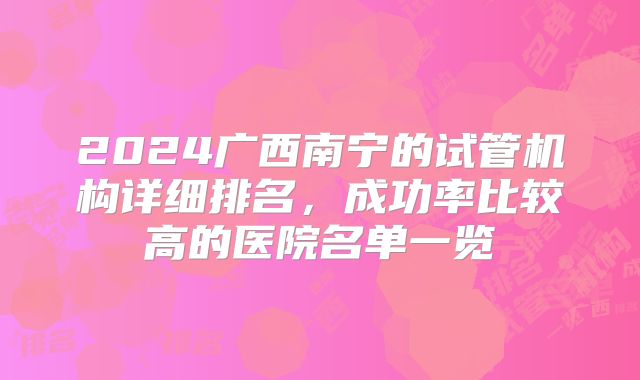 2024广西南宁的试管机构详细排名,成功率比较高的医院名单一览