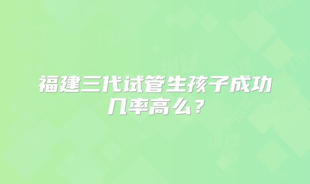 福建三代试管生孩子成功几率高么?