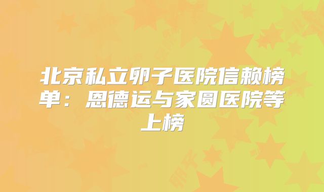 北京私立卵子医院信赖榜单：恩德运与家圆医院等上榜