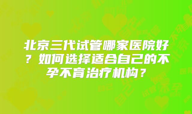 北京三代试管哪家医院好？如何选择适合自己的不孕不育治疗机构？