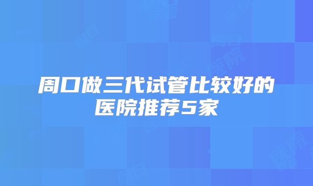周口做三代试管比较好的医院推荐5家