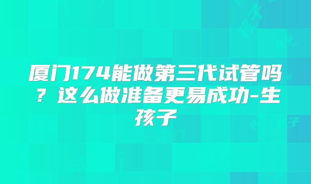 厦门174能做第三代试管吗？这么做准备更易成功-生孩子