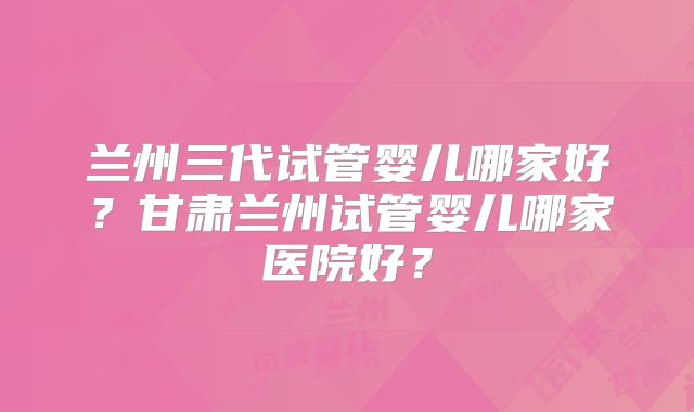 兰州三代试管婴儿哪家好？甘肃兰州试管婴儿哪家医院好？