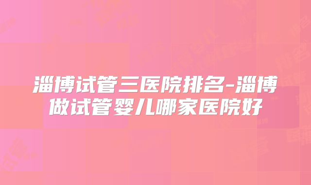 淄博试管三医院排名-淄博做试管婴儿哪家医院好