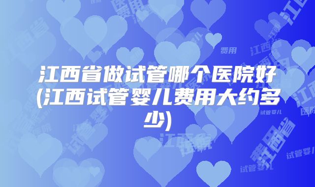 江西省做试管哪个医院好(江西试管婴儿费用大约多少)