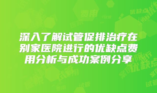 深入了解试管促排治疗在别家医院进行的优缺点费用分析与成功案例分享