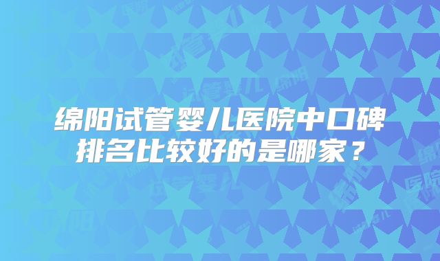 绵阳试管婴儿医院中口碑排名比较好的是哪家？