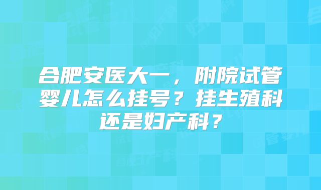 合肥安医大一，附院试管婴儿怎么挂号？挂生殖科还是妇产科？