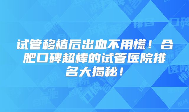 试管移植后出血不用慌！合肥口碑超棒的试管医院排名大揭秘！