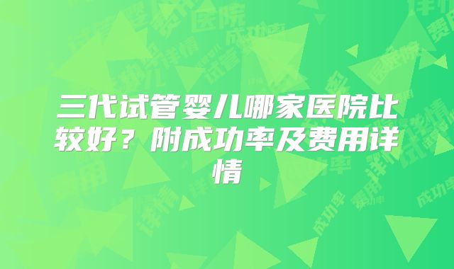 三代试管婴儿哪家医院比较好？附成功率及费用详情