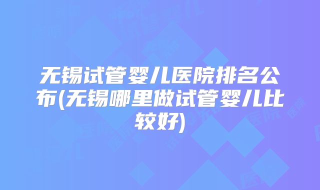 无锡试管婴儿医院排名公布(无锡哪里做试管婴儿比较好)