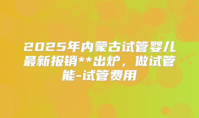 2025年内蒙古试管婴儿最新报销**出炉，做试管能-试管费用