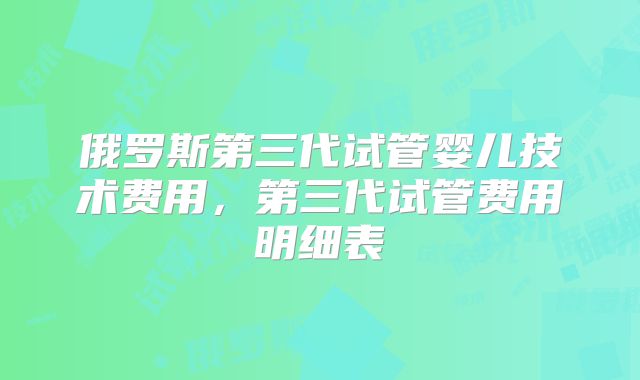 俄罗斯第三代试管婴儿技术费用，第三代试管费用明细表