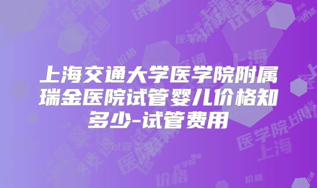 上海交通大学医学院附属瑞金医院试管婴儿价格知多少-试管费用