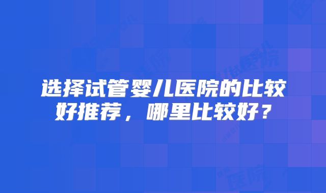 选择试管婴儿医院的比较好推荐，哪里比较好？