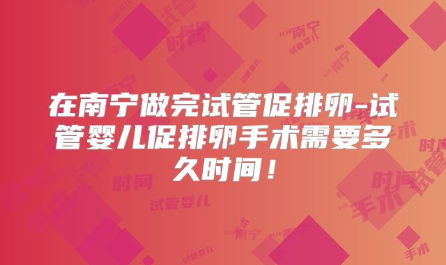 在南宁做完试管促排卵-试管婴儿促排卵手术需要多久时间！