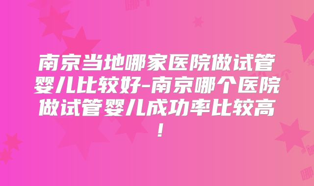 南京当地哪家医院做试管婴儿比较好-南京哪个医院做试管婴儿成功率比较高！