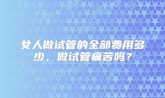 女人做试管的全部费用多少，做试管痛苦吗？